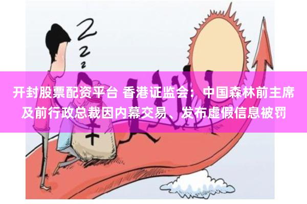 开封股票配资平台 香港证监会：中国森林前主席及前行政总裁因内幕交易、发布虚假信息被罚