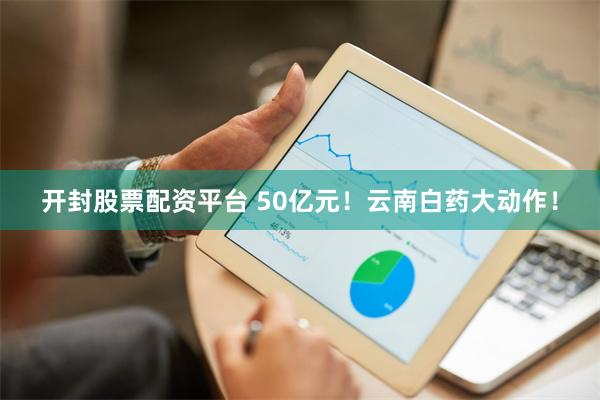 开封股票配资平台 50亿元！云南白药大动作！