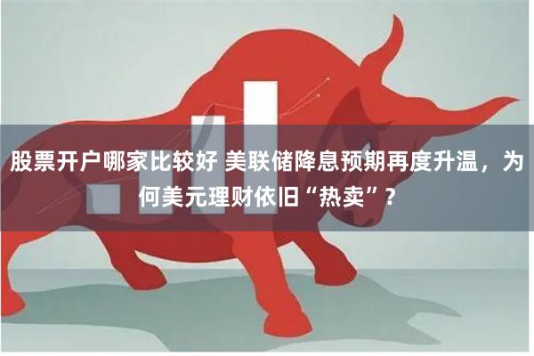 股票开户哪家比较好 美联储降息预期再度升温，为何美元理财依旧“热卖”？