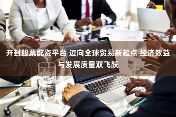 开封股票配资平台 迈向全球贸易新起点 经济效益与发展质量双飞跃