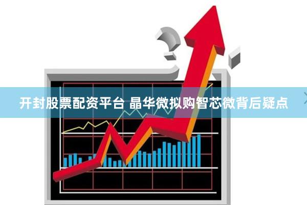 开封股票配资平台 晶华微拟购智芯微背后疑点