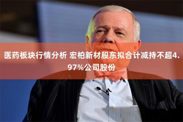 医药板块行情分析 宏柏新材股东拟合计减持不超4.97%公司股份