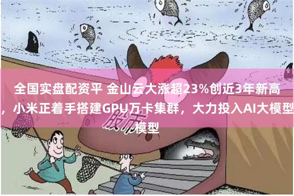全国实盘配资平 金山云大涨超23%创近3年新高，小米正着手搭建GPU万卡集群，大力投入AI大模型