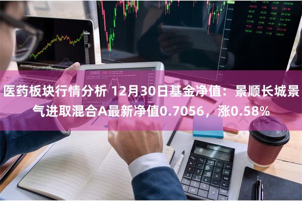医药板块行情分析 12月30日基金净值：景顺长城景气进取混合A最新净值0.7056，涨0.58%