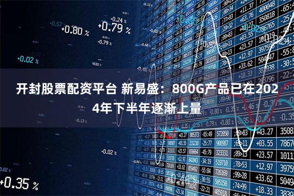开封股票配资平台 新易盛：800G产品已在2024年下半年逐渐上量