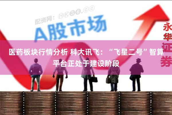 医药板块行情分析 科大讯飞：“飞星二号”智算平台正处于建设阶段