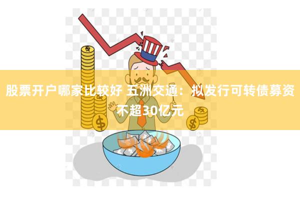 股票开户哪家比较好 五洲交通：拟发行可转债募资不超30亿元