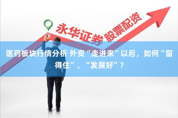 医药板块行情分析 外资“走进来”以后，如何“留得住”、“发展好”？