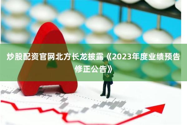 炒股配资官网北方长龙披露《2023年度业绩预告修正公告》