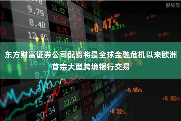 东方财富证券公司配资将是全球金融危机以来欧洲首宗大型跨境银行交易