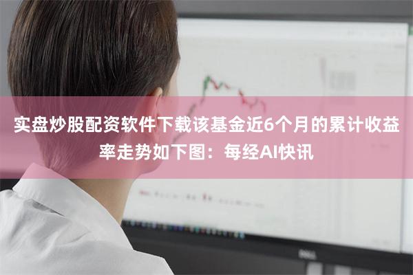 实盘炒股配资软件下载该基金近6个月的累计收益率走势如下图：每经AI快讯