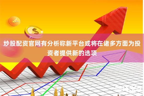 炒股配资官网有分析称新平台或将在诸多方面为投资者提供新的选项