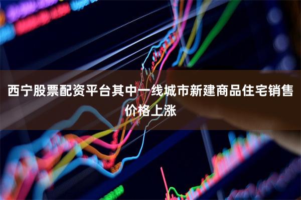 西宁股票配资平台其中一线城市新建商品住宅销售价格上涨