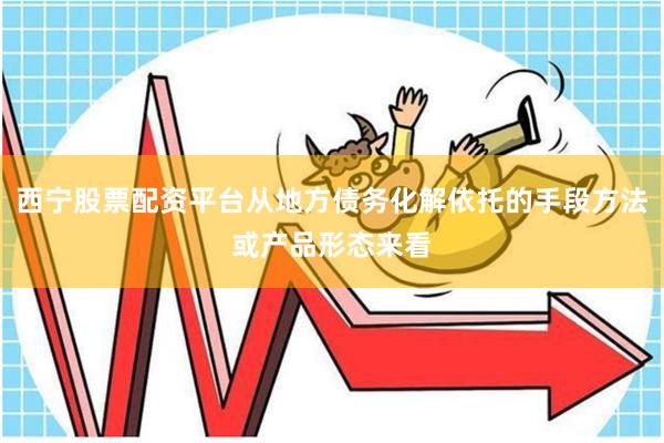 西宁股票配资平台从地方债务化解依托的手段方法或产品形态来看