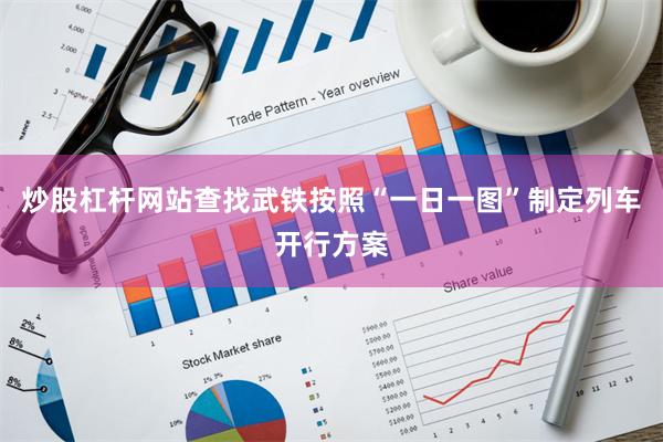炒股杠杆网站查找武铁按照“一日一图”制定列车开行方案