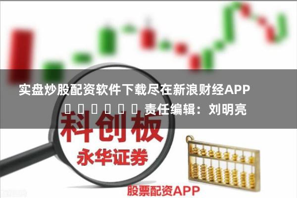 实盘炒股配资软件下载尽在新浪财经APP            						责任编辑：刘明亮