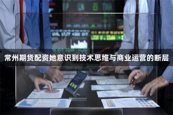 常州期货配资她意识到技术思维与商业运营的断层